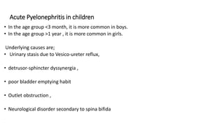 Acute Pyelonephritis in children
• In the age group <3 month, it is more common in boys.
• In the age group >1 year , it is more common in girls.
Underlying causes are;
• Urinary stasis due to Vesico-ureter reflux,
• detrusor-sphincter dyssynergia ,
• poor bladder emptying habit
• Outlet obstruction ,
• Neurological disorder secondary to spina bifida
.
 
