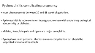 Pyelonephritis complicating pregnancy
• most often presents between 20 and 28 week of gestation.
• Pyelonephritis is more common in pregnant women with underlying urological
abnormality or diabetes.
• Malaise, fever, loin pain and rigors are major complaints.
• Pyonephrosis and perirenal abscess are rare complication but should be
suspected when treatment fails.
 