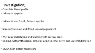 Investigation;
• Complete blood profile
• Urinalysis - pyuria.
• Urine culture- E. coli, Proteus species
• Serum Creatinine and Blood urea nitrogen level.
• IVU- calceal dilatation and blunting with cortical scars.
• Voiding cystourethrogram- reflux of urine to renal pelvis and ureteral dilatation
• DMSA Scan-detect renal scars
 