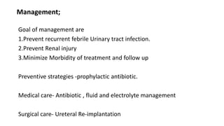 Management;
Goal of management are
1.Prevent recurrent febrile Urinary tract infection.
2.Prevent Renal injury
3.Minimize Morbidity of treatment and follow up
Preventive strategies -prophylactic antibiotic.
Medical care- Antibiotic , fluid and electrolyte management
Surgical care- Ureteral Re-implantation
 