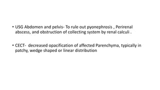 • USG Abdomen and pelvis- To rule out pyonephrosis , Perirenal
abscess, and obstruction of collecting system by renal calculi .
• CECT- decreased opacification of affected Parenchyma, typically in
patchy, wedge shaped or linear distribution
 