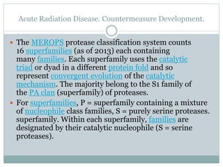 Acute Radiation Disease. Countermeasure Development.
 The MEROPS protease classification system counts
16 superfamilies (as of 2013) each containing
many families. Each superfamily uses the catalytic
triad or dyad in a different protein fold and so
represent convergent evolution of the catalytic
mechanism. The majority belong to the S1 family of
the PA clan (superfamily) of proteases.
 For superfamilies, P = superfamily containing a mixture
of nucleophile class families, S = purely serine proteases.
superfamily. Within each superfamily, families are
designated by their catalytic nucleophile (S = serine
proteases).
 