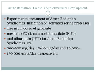 Acute Radiation Disease. Countermeasure Development.
 Experimental treatment of Acute Radiation
Syndromes. Inhibition of activated serine proteases.
 The usual doses of gabexate
 mesilate (FOY), nafamostat mesilate (FUT)
 and ulinastatin (UTI) for Acute Radiation
Syndromes are
 200-600 mg/day, 10-60 mg/day and 50,000-
 150,000 units/day, respectively.
 