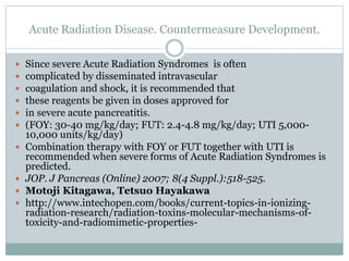 Acute Radiation Disease. Countermeasure Development.
 Since severe Acute Radiation Syndromes is often
 complicated by disseminated intravascular
 coagulation and shock, it is recommended that
 these reagents be given in doses approved for
 in severe acute pancreatitis.
 (FOY: 30-40 mg/kg/day; FUT: 2.4-4.8 mg/kg/day; UTI 5,000-
10,000 units/kg/day)
 Combination therapy with FOY or FUT together with UTI is
recommended when severe forms of Acute Radiation Syndromes is
predicted.
 JOP. J Pancreas (Online) 2007; 8(4 Suppl.):518-525.
 Motoji Kitagawa, Tetsuo Hayakawa
 http://www.intechopen.com/books/current-topics-in-ionizing-
radiation-research/radiation-toxins-molecular-mechanisms-of-
toxicity-and-radiomimetic-properties-
 