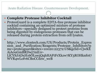 Acute Radiation Disease. Countermeasure Development.
 Complete Protease Inhibitor Cocktail
 ProteoGuard is a complete EDTA-free protease inhibitor
cocktail containing an optimized mixture of protease
inhibitors—specially designed to protect proteins from
being digested by endogenous proteases that can be
released during protein extraction from cell lysates.

http://www.clontech.com/US/Products/Protein_Expres
sion_and_Purification/Reagents/Protease_Inhibitors?p
mc=proteoguard&sitex=10020:22372:US&gclid=CjwKE
AiA0uGmBRDwj7mE1v-
LlCYSJADxH16OLoe5QqhHAFtFrXkzw7KY3ROHknf0t7
WVR4wLofv6CBoCCdzw_wcB
 