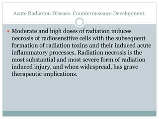 Acute Radiation Disease. Countermeasure Development.
 Moderate and high doses of radiation induces
necrosis of radiosensitive cells with the subsequent
formation of radiation toxins and their induced acute
inflammatory processes. Radiation necrosis is the
most substantial and most severe form of radiation
induced injury, and when widespread, has grave
therapeutic implications.
 