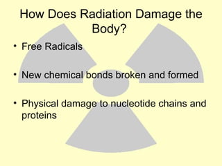 How Does Radiation Damage the Body?  Free Radicals New chemical bonds broken and formed Physical damage to nucleotide chains and proteins 