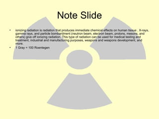 Note Slide ionizing radiation is radiation that produces immediate chemical effects on human tissue . X-rays, gamma rays, and particle bombardment (neutron beam, electron beam, protons, mesons, and others) give off ionizing radiation. This type of radiation can be used for medical testing and treatment, industrial and manufacturing purposes, weapons and weapons development, and more.  1 Gray = 100 Roentegen 
