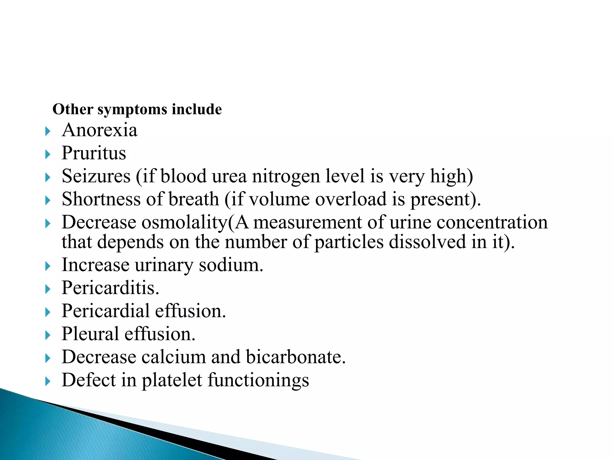 Other symptoms include
    Anorexia
    Pruritus
    Seizures (if blood urea nitrogen level is very high)
    Shortness of breath (if volume overload is present).
    Decrease osmolality(A measurement of urine concentration
     that depends on the number of particles dissolved in it).
    Increase urinary sodium.
    Pericarditis.
    Pericardial effusion.
    Pleural effusion.
    Decrease calcium and bicarbonate.
    Defect in platelet functionings
 