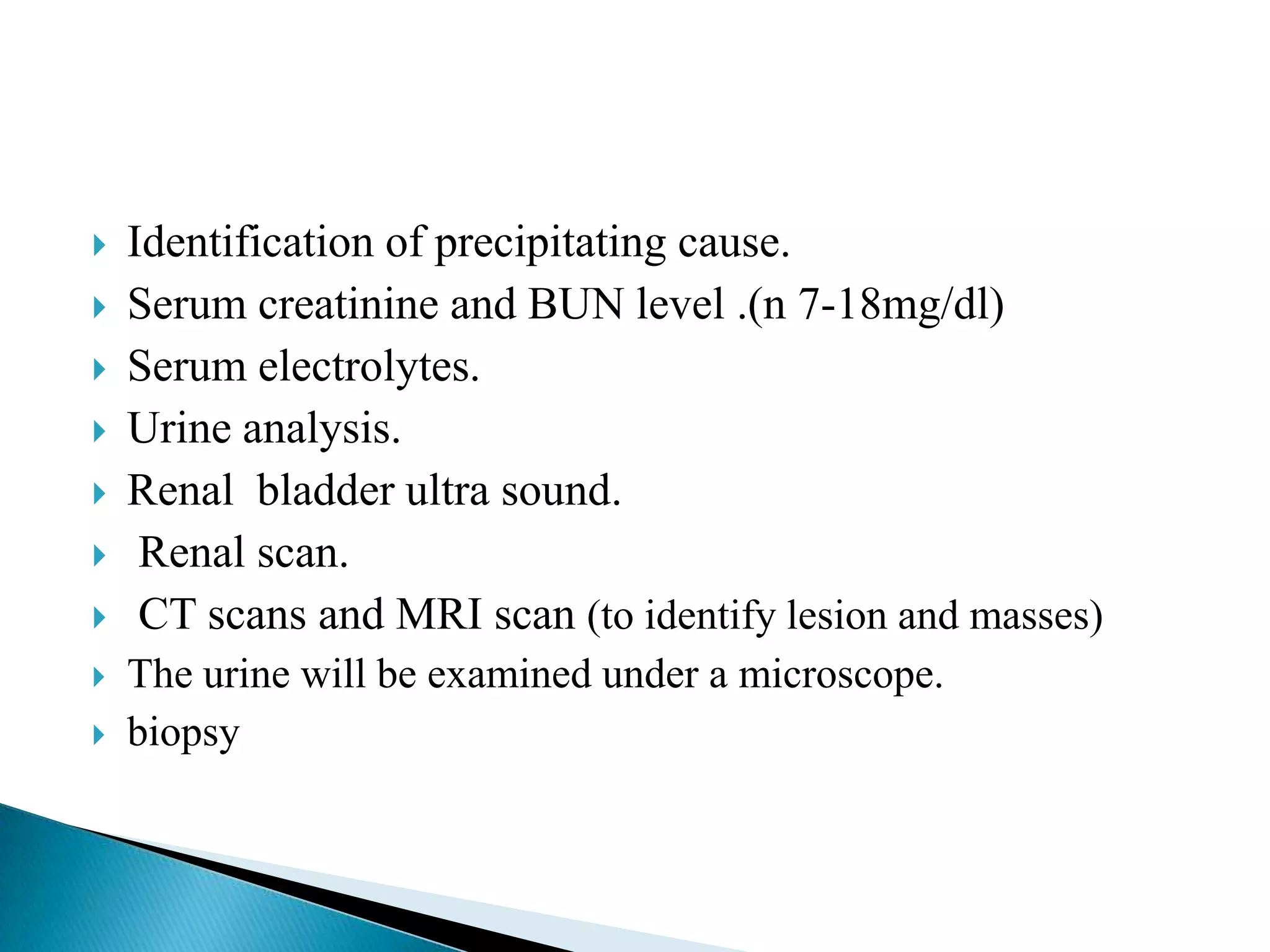    Identification of precipitating cause.
   Serum creatinine and BUN level .(n 7-18mg/dl)
   Serum electrolytes.
   Urine analysis.
   Renal bladder ultra sound.
    Renal scan.
    CT scans and MRI scan (to identify lesion and masses)
   The urine will be examined under a microscope.
   biopsy
 