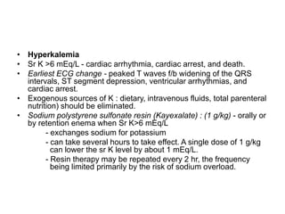 • Hyperkalemia
• Sr K >6 mEq/L - cardiac arrhythmia, cardiac arrest, and death.
• Earliest ECG change - peaked T waves f/b widening of the QRS
intervals, ST segment depression, ventricular arrhythmias, and
cardiac arrest.
• Exogenous sources of K : dietary, intravenous fluids, total parenteral
nutrition) should be eliminated.
• Sodium polystyrene sulfonate resin (Kayexalate) : (1 g/kg) - orally or
by retention enema when Sr K>6 mEq/L
- exchanges sodium for potassium
- can take several hours to take effect. A single dose of 1 g/kg
can lower the sr K level by about 1 mEq/L.
- Resin therapy may be repeated every 2 hr, the frequency
being limited primarily by the risk of sodium overload.

 