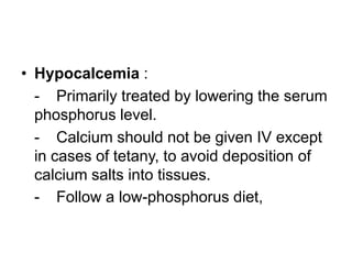 • Hypocalcemia :
- Primarily treated by lowering the serum
phosphorus level.
- Calcium should not be given IV except
in cases of tetany, to avoid deposition of
calcium salts into tissues.
- Follow a low-phosphorus diet,

 