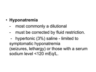 • Hyponatremia
- most commonly a dilutional
- must be corrected by fluid restriction.
- hypertonic (3%) saline - limited to
symptomatic hyponatremia
(seizures, lethargy) or those with a serum
sodium level <120 mEq/L.

 