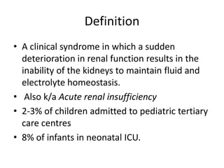 Definition
• A clinical syndrome in which a sudden
deterioration in renal function results in the
inability of the kidneys to maintain fluid and
electrolyte homeostasis.
• Also k/a Acute renal insufficiency
• 2-3% of children admitted to pediatric tertiary
care centres
• 8% of infants in neonatal ICU.

 