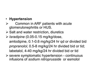 • Hypertension

Common in ARF patients with acute
glomerulonephritis or HUS.
 Salt and water restriction, diuretics
 Isradipine (0.05-0.15 mg/kg/dose,
amlodipine, 0.1-0.6 mg/kg/24 hr qd or divided bid
propranolol, 0.5-8 mg/kg/24 hr divided bid or tid;
labetalol, 4-40 mg/kg/24 hr divided bid or tid
 severe symptomatic hypertension - continuous
infusions of sodium nitroprusside or esmolol

 