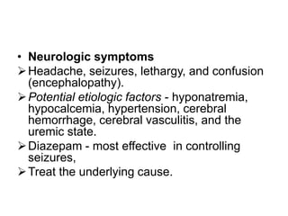 • Neurologic symptoms
 Headache, seizures, lethargy, and confusion
(encephalopathy).
 Potential etiologic factors - hyponatremia,
hypocalcemia, hypertension, cerebral
hemorrhage, cerebral vasculitis, and the
uremic state.
 Diazepam - most effective in controlling
seizures,
 Treat the underlying cause.

 