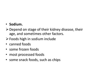 • Sodium.
 Depend on stage of their kidney disease, their
age, and sometimes other factors.
 Foods high in sodium include
• canned foods
• some frozen foods
• most processed foods
• some snack foods, such as chips

 