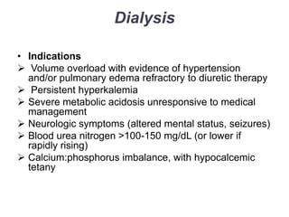 Dialysis
• Indications
 Volume overload with evidence of hypertension
and/or pulmonary edema refractory to diuretic therapy
 Persistent hyperkalemia
 Severe metabolic acidosis unresponsive to medical
management
 Neurologic symptoms (altered mental status, seizures)
 Blood urea nitrogen >100-150 mg/dL (or lower if
rapidly rising)
 Calcium:phosphorus imbalance, with hypocalcemic
tetany

 