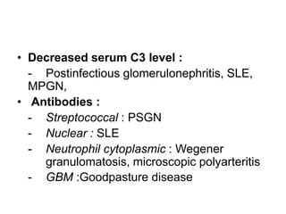 • Decreased serum C3 level :
- Postinfectious glomerulonephritis, SLE,
MPGN,
• Antibodies :
- Streptococcal : PSGN
- Nuclear : SLE
- Neutrophil cytoplasmic : Wegener
granulomatosis, microscopic polyarteritis
- GBM :Goodpasture disease

 