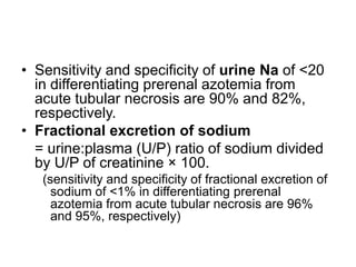 • Sensitivity and specificity of urine Na of <20
in differentiating prerenal azotemia from
acute tubular necrosis are 90% and 82%,
respectively.
• Fractional excretion of sodium
= urine:plasma (U/P) ratio of sodium divided
by U/P of creatinine × 100.
(sensitivity and specificity of fractional excretion of
sodium of <1% in differentiating prerenal
azotemia from acute tubular necrosis are 96%
and 95%, respectively)

 