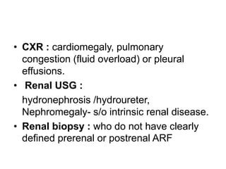 • CXR : cardiomegaly, pulmonary
congestion (fluid overload) or pleural
effusions.
• Renal USG :
hydronephrosis /hydroureter,
Nephromegaly- s/o intrinsic renal disease.
• Renal biopsy : who do not have clearly
defined prerenal or postrenal ARF

 