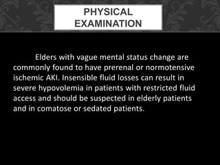 Elders with vague mental status change are
commonly found to have prerenal or normotensive
ischemic AKI. Insensible fluid losses can result in
severe hypovolemia in patients with restricted fluid
access and should be suspected in elderly patients
and in comatose or sedated patients.
PHYSICAL
EXAMINATION
 