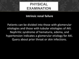 Intrinsic renal failure
Patients can be divided into those with glomerular
etiologies and those with tubular etiologies of AKI.
Nephritic syndrome of hematuria, edema, and
hypertension indicates a glomerular etiology for AKI.
Query about prior throat or skin infections.
PHYSICAL
EXAMINATION
 