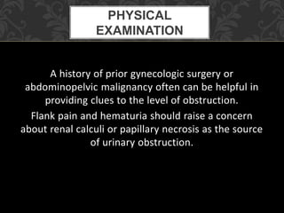 A history of prior gynecologic surgery or
abdominopelvic malignancy often can be helpful in
providing clues to the level of obstruction.
Flank pain and hematuria should raise a concern
about renal calculi or papillary necrosis as the source
of urinary obstruction.
PHYSICAL
EXAMINATION
 
