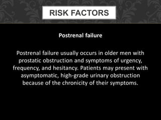 Postrenal failure
Postrenal failure usually occurs in older men with
prostatic obstruction and symptoms of urgency,
frequency, and hesitancy. Patients may present with
asymptomatic, high-grade urinary obstruction
because of the chronicity of their symptoms.
RISK FACTORS
 