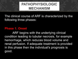 The clinical course of ARF is characterized by the
following three phases:
Phase 1. Onset
ARF begins with the underlying clinical
condition leading to tubular necrosis, for example
hemorrhage, which reduces blood volume and
renal perfusion. If adequate treatment is provided
in this phase then the individual's prognosis is
good.
PATHOPHYSIOLOGIC
MECHANISM
 