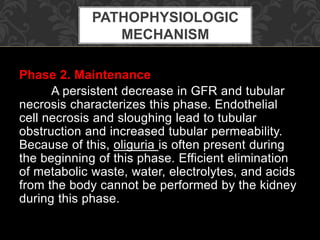 Phase 2. Maintenance
A persistent decrease in GFR and tubular
necrosis characterizes this phase. Endothelial
cell necrosis and sloughing lead to tubular
obstruction and increased tubular permeability.
Because of this, oliguria is often present during
the beginning of this phase. Efficient elimination
of metabolic waste, water, electrolytes, and acids
from the body cannot be performed by the kidney
during this phase.
PATHOPHYSIOLOGIC
MECHANISM
 