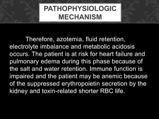 Therefore, azotemia, fluid retention,
electrolyte imbalance and metabolic acidosis
occurs. The patient is at risk for heart failure and
pulmonary edema during this phase because of
the salt and water retention. Immune function is
impaired and the patient may be anemic because
of the suppressed erythropoietin secretion by the
kidney and toxin-related shorter RBC life.
PATHOPHYSIOLOGIC
MECHANISM
 