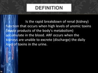 Is the rapid breakdown of renal (kidney)
function that occurs when high levels of uremic toxins
(waste products of the body's metabolism)
accumulate in the blood. ARF occurs when the
kidneys are unable to excrete (discharge) the daily
load of toxins in the urine.
DEFINITION
 