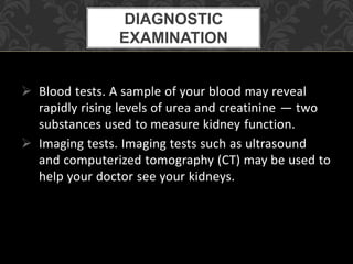  Blood tests. A sample of your blood may reveal
rapidly rising levels of urea and creatinine — two
substances used to measure kidney function.
 Imaging tests. Imaging tests such as ultrasound
and computerized tomography (CT) may be used to
help your doctor see your kidneys.
DIAGNOSTIC
EXAMINATION
 