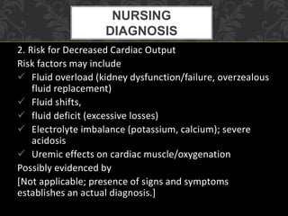 2. Risk for Decreased Cardiac Output
Risk factors may include
 Fluid overload (kidney dysfunction/failure, overzealous
fluid replacement)
 Fluid shifts,
 fluid deficit (excessive losses)
 Electrolyte imbalance (potassium, calcium); severe
acidosis
 Uremic effects on cardiac muscle/oxygenation
Possibly evidenced by
[Not applicable; presence of signs and symptoms
establishes an actual diagnosis.]
NURSING
DIAGNOSIS
 