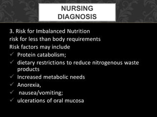 3. Risk for Imbalanced Nutrition
risk for less than body requirements
Risk factors may include
 Protein catabolism;
 dietary restrictions to reduce nitrogenous waste
products
 Increased metabolic needs
 Anorexia,
 nausea/vomiting;
 ulcerations of oral mucosa
NURSING
DIAGNOSIS
 