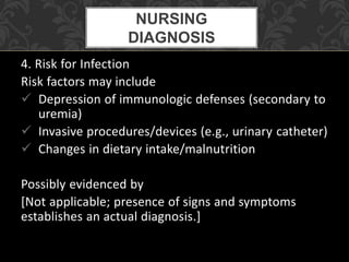 4. Risk for Infection
Risk factors may include
 Depression of immunologic defenses (secondary to
uremia)
 Invasive procedures/devices (e.g., urinary catheter)
 Changes in dietary intake/malnutrition
Possibly evidenced by
[Not applicable; presence of signs and symptoms
establishes an actual diagnosis.]
NURSING
DIAGNOSIS
 