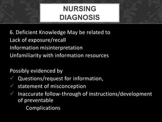 6. Deficient Knowledge May be related to
Lack of exposure/recall
Information misinterpretation
Unfamiliarity with information resources
Possibly evidenced by
 Questions/request for information,
 statement of misconception
 Inaccurate follow-through of instructions/development
of preventable
Complications
NURSING
DIAGNOSIS
 
