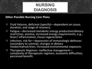 Other Possible Nursing Care Plans
 Fluid Volume, deficient (specify)—dependent on cause,
duration, and stage of recovery.
 Fatigue—decreased metabolic energy production/dietary
restriction, anemia, increased energy requirements, e.g.,
fever/ inflammation, tissue regeneration.
 Infection, risk for—depression of immunologic defenses
(secondary to uremia), changes in dietary
intake/malnutrition, increased environmental exposure.
 Therapeutic Regimen: ineffective management—
complexity of therapeutic regimen, economic difficulties,
perceived benefit.
NURSING
DIAGNOSIS
 