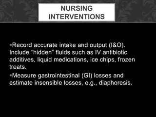 Record accurate intake and output (I&O).
Include “hidden” fluids such as IV antibiotic
additives, liquid medications, ice chips, frozen
treats.
Measure gastrointestinal (GI) losses and
estimate insensible losses, e.g., diaphoresis.
NURSING
INTERVENTIONS
 