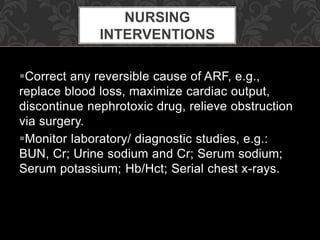 Correct any reversible cause of ARF, e.g.,
replace blood loss, maximize cardiac output,
discontinue nephrotoxic drug, relieve obstruction
via surgery.
Monitor laboratory/ diagnostic studies, e.g.:
BUN, Cr; Urine sodium and Cr; Serum sodium;
Serum potassium; Hb/Hct; Serial chest x-rays.
NURSING
INTERVENTIONS
 