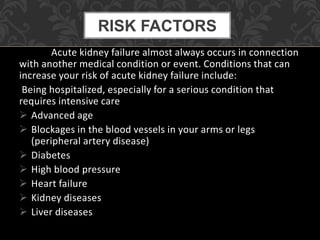 Acute kidney failure almost always occurs in connection
with another medical condition or event. Conditions that can
increase your risk of acute kidney failure include:
Being hospitalized, especially for a serious condition that
requires intensive care
 Advanced age
 Blockages in the blood vessels in your arms or legs
(peripheral artery disease)
 Diabetes
 High blood pressure
 Heart failure
 Kidney diseases
 Liver diseases
RISK FACTORS
 