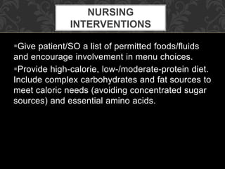 Give patient/SO a list of permitted foods/fluids
and encourage involvement in menu choices.
Provide high-calorie, low-/moderate-protein diet.
Include complex carbohydrates and fat sources to
meet caloric needs (avoiding concentrated sugar
sources) and essential amino acids.
NURSING
INTERVENTIONS
 