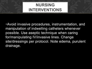 Avoid invasive procedures, instrumentation, and
manipulation of indwelling catheters whenever
possible. Use aseptic technique when caring
for/manipulating IV/invasive lines. Change
site/dressings per protocol. Note edema, purulent
drainage.
NURSING
INTERVENTIONS
 