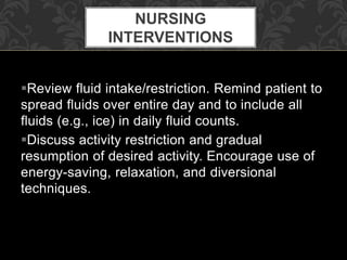 Review fluid intake/restriction. Remind patient to
spread fluids over entire day and to include all
fluids (e.g., ice) in daily fluid counts.
Discuss activity restriction and gradual
resumption of desired activity. Encourage use of
energy-saving, relaxation, and diversional
techniques.
NURSING
INTERVENTIONS
 