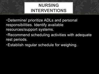 Determine/ prioritize ADLs and personal
responsibilities. Identify available
resources/support systems.
Recommend scheduling activities with adequate
rest periods.
Establish regular schedule for weighing.
NURSING
INTERVENTIONS
 