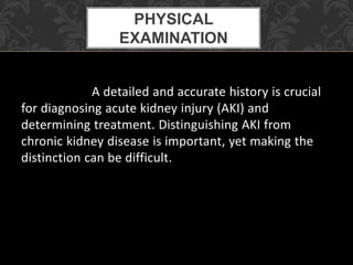 A detailed and accurate history is crucial
for diagnosing acute kidney injury (AKI) and
determining treatment. Distinguishing AKI from
chronic kidney disease is important, yet making the
distinction can be difficult.
PHYSICAL
EXAMINATION
 