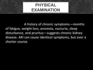 A history of chronic symptoms—months
of fatigue, weight loss, anorexia, nocturia, sleep
disturbance, and pruritus—suggests chronic kidney
disease. AKI can cause identical symptoms, but over a
shorter course.
PHYSICAL
EXAMINATION
 