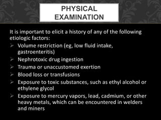 It is important to elicit a history of any of the following
etiologic factors:
 Volume restriction (eg, low fluid intake,
gastroenteritis)
 Nephrotoxic drug ingestion
 Trauma or unaccustomed exertion
 Blood loss or transfusions
 Exposure to toxic substances, such as ethyl alcohol or
ethylene glycol
 Exposure to mercury vapors, lead, cadmium, or other
heavy metals, which can be encountered in welders
and miners
PHYSICAL
EXAMINATION
 