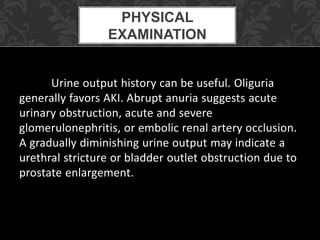 Urine output history can be useful. Oliguria
generally favors AKI. Abrupt anuria suggests acute
urinary obstruction, acute and severe
glomerulonephritis, or embolic renal artery occlusion.
A gradually diminishing urine output may indicate a
urethral stricture or bladder outlet obstruction due to
prostate enlargement.
PHYSICAL
EXAMINATION
 